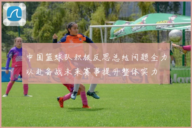 中国篮球队积极反思总结问题全力以赴备战未来赛事提升整体实力