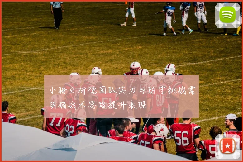 小猪分析德国队实力与防守挑战需明确战术思路提升表现