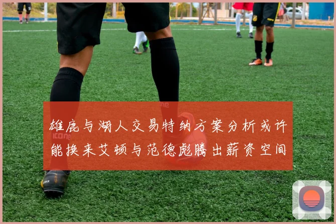 雄鹿与湖人交易特纳方案分析或许能换来艾顿与范德彪腾出薪资空间