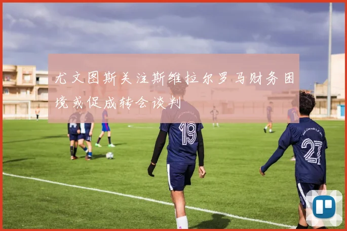 尤文图斯关注斯维拉尔罗马财务困境或促成转会谈判