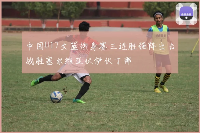 中国U17女篮热身赛三连胜强阵出击战胜塞尔维亚伏伊伏丁那