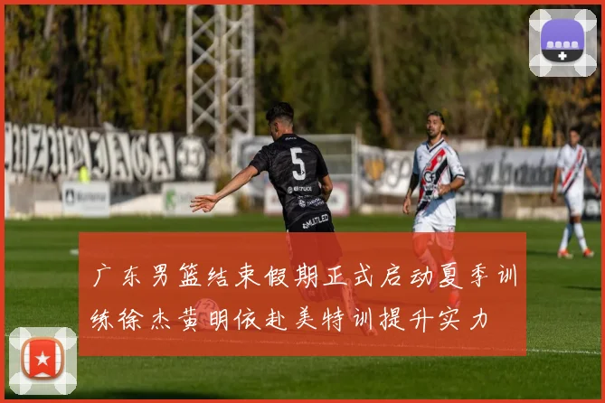 广东男篮结束假期正式启动夏季训练徐杰黄明依赴美特训提升实力