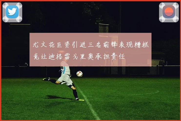尤文花巨资引进三名前锋表现糟糕竟让迪格雷戈里奥承担责任
