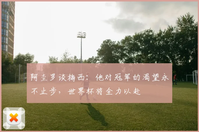 阿圭罗谈梅西：他对冠军的渴望永不止步，世界杯将全力以赴
