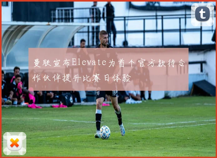 曼联宣布Elevate为首个官方款待合作伙伴提升比赛日体验