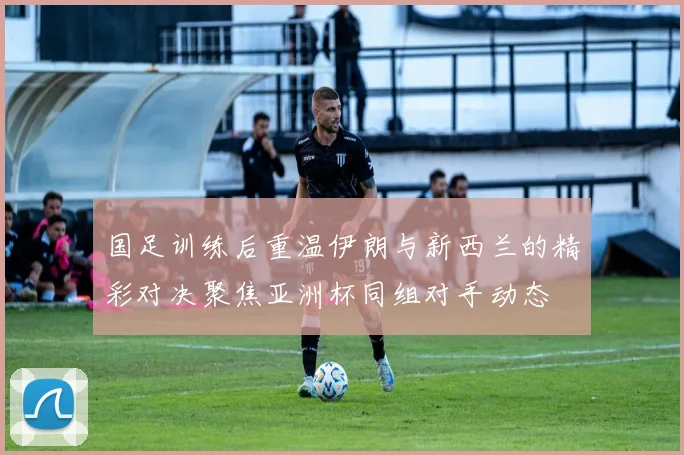 国足训练后重温伊朗与新西兰的精彩对决聚焦亚洲杯同组对手动态