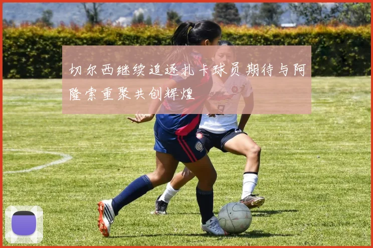 切尔西继续追逐扎卡球员期待与阿隆索重聚共创辉煌